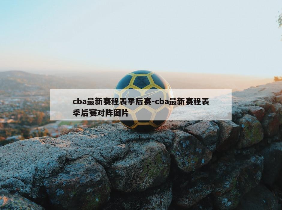 cba最新赛程表季后赛-cba最新赛程表季后赛对阵图片